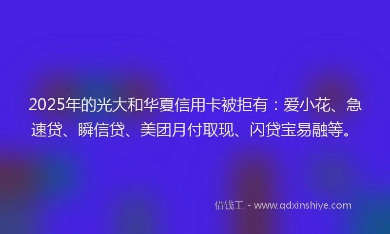 2025年的光大和华夏信用卡被拒有：爱小花、急速贷、瞬信贷、美团月付取现、闪贷宝易融等。