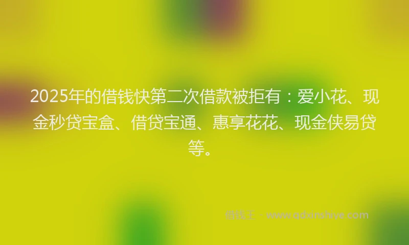 2025年的借钱快第二次借款被拒有：爱小花、现金秒贷宝盒、借贷宝通、惠享花花、现金侠易贷等。