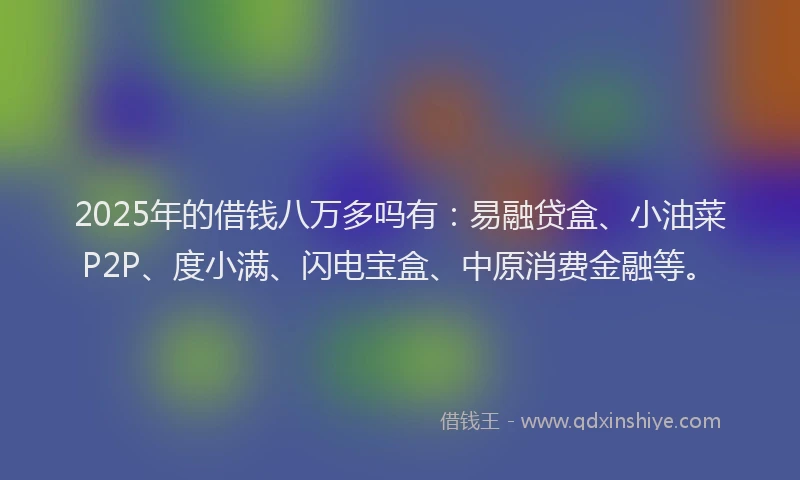 2025年的借钱八万多吗有：易融贷盒、小油菜P2P、度小满、闪电宝盒、中原消费金融等。