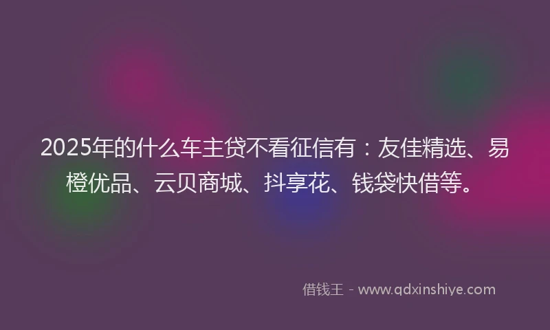 2025年的什么车主贷不看征信有：友佳精选、易橙优品、云贝商城、抖享花、钱袋快借等。
