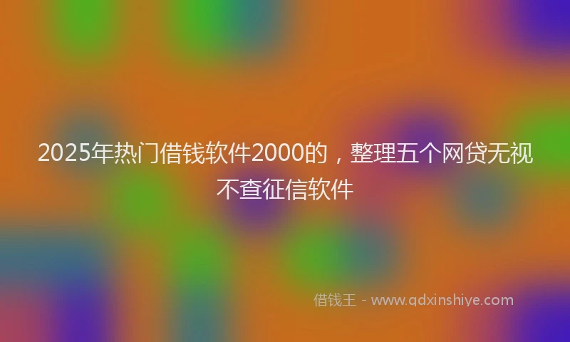 2025年热门借钱软件2000的，整理五个网贷无视不查征信软件