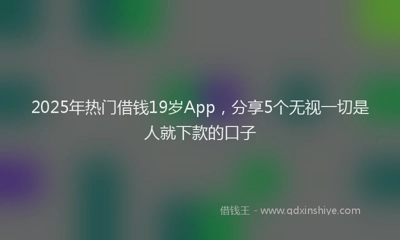 2025年热门借钱19岁App，分享5个无视一切是人就下款的口子