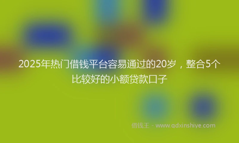 2025年热门借钱平台容易通过的20岁，整合5个比较好的小额贷款口子