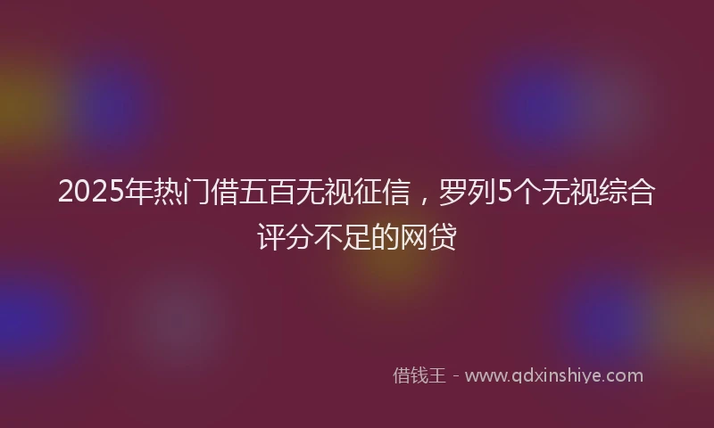 2025年热门借五百无视征信，罗列5个无视综合评分不足的网贷