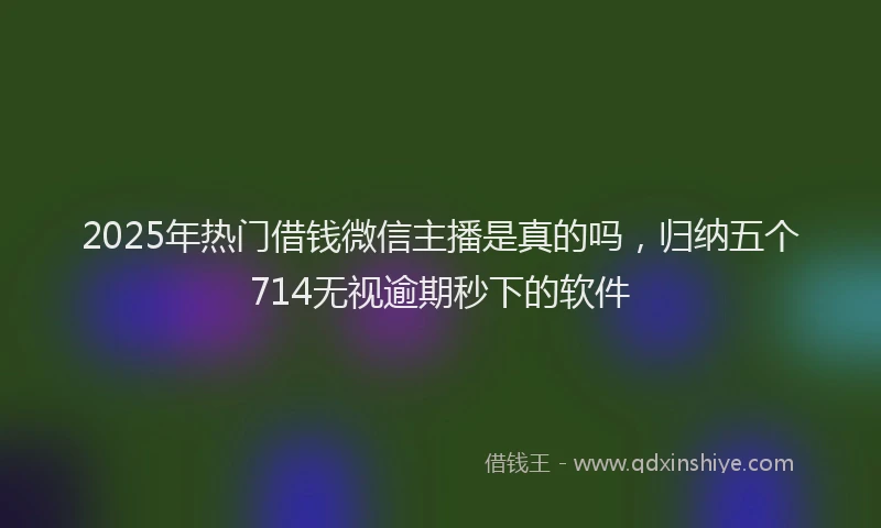 2025年热门借钱微信主播是真的吗，归纳五个714无视逾期秒下的软件