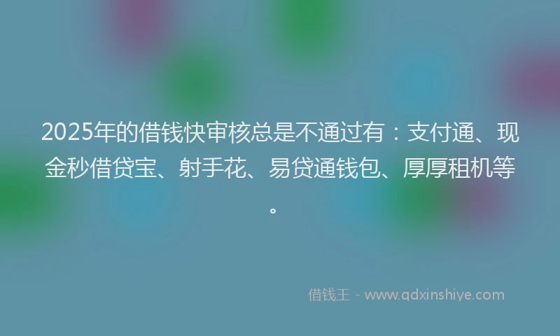 2025年的借钱快审核总是不通过有：支付通、现金秒借贷宝、射手花、易贷通钱包、厚厚租机等。