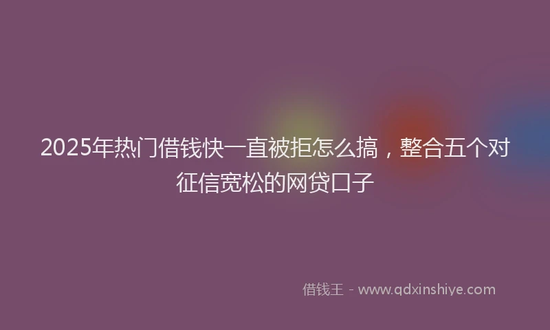 2025年热门借钱快一直被拒怎么搞，整合五个对征信宽松的网贷口子