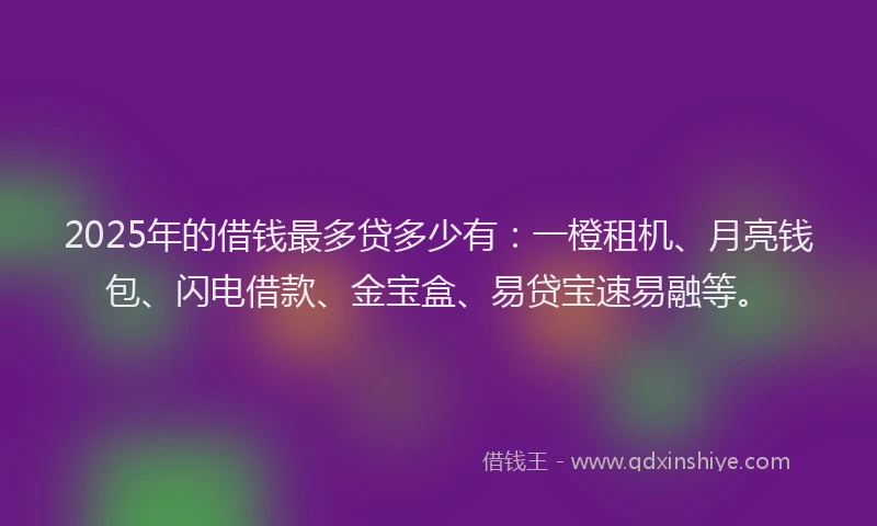 2025年的借钱最多贷多少有：一橙租机、月亮钱包、闪电借款、金宝盒、易贷宝速易融等。