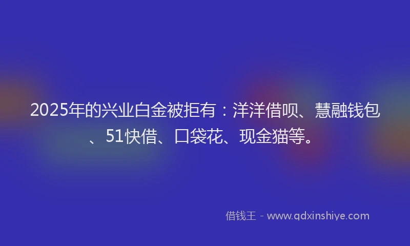 2025年的兴业白金被拒有：洋洋借呗、慧融钱包、51快借、口袋花、现金猫等。