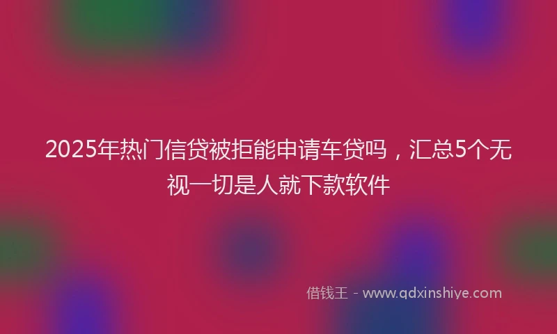 2025年热门信贷被拒能申请车贷吗，汇总5个无视一切是人就下款软件
