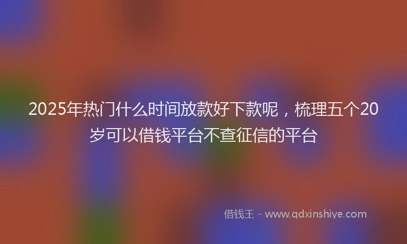 2025年热门什么时间放款好下款呢，梳理五个20岁可以借钱平台不查征信的平台