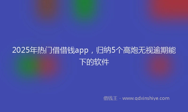 2025年热门借借钱app，归纳5个高炮无视逾期能下的软件