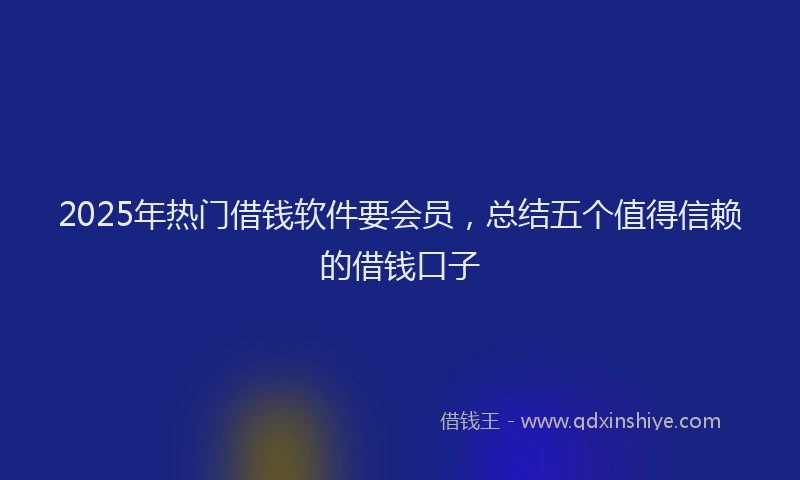 2025年热门借钱软件要会员，总结五个值得信赖的借钱口子
