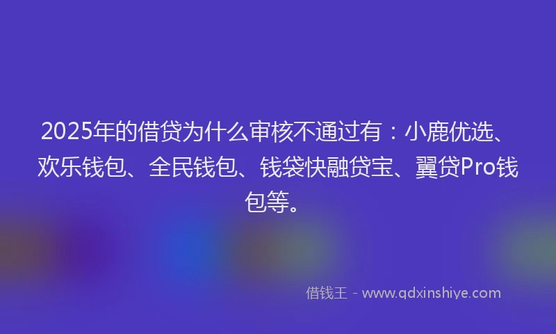 2025年的借贷为什么审核不通过有：小鹿优选、欢乐钱包、全民钱包、钱袋快融贷宝、翼贷Pro钱包等。