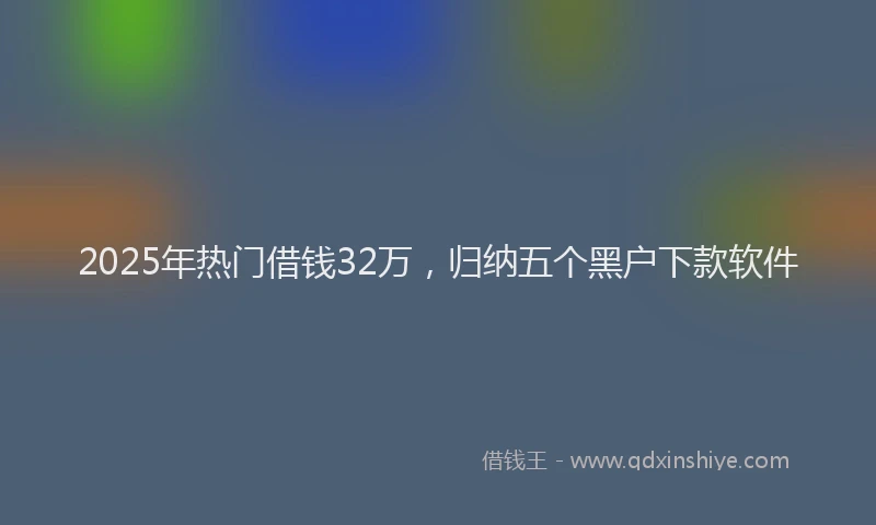 2025年热门借钱32万，归纳五个黑户下款软件
