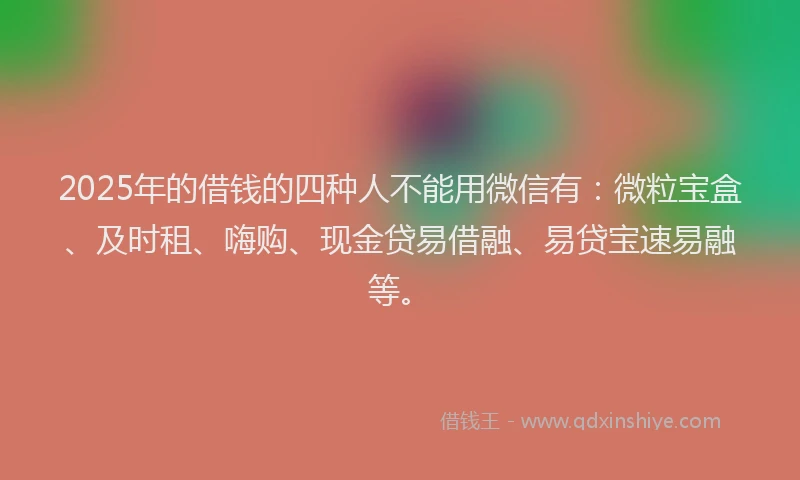 2025年的借钱的四种人不能用微信有：微粒宝盒、及时租、嗨购、现金贷易借融、易贷宝速易融等。