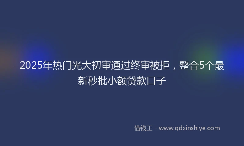 2025年热门光大初审通过终审被拒，整合5个最新秒批小额贷款口子