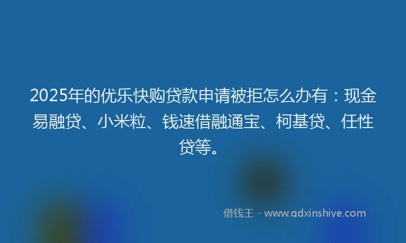 2025年的优乐快购贷款申请被拒怎么办有：现金易融贷、小米粒、钱速借融通宝、柯基贷、任性贷等。