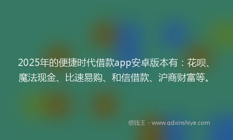 2025年的便捷时代借款app安卓版本有：花呗、魔法现金、比速易购、和信借款、沪商财富等。