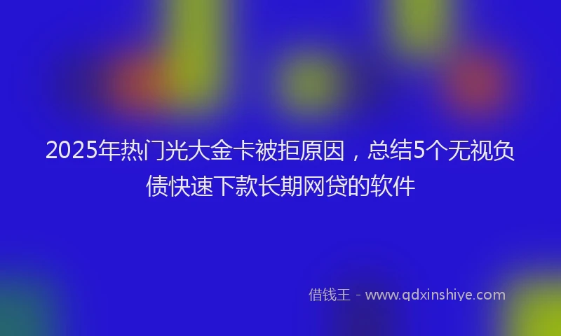 2025年热门光大金卡被拒原因，总结5个无视负债快速下款长期网贷的软件