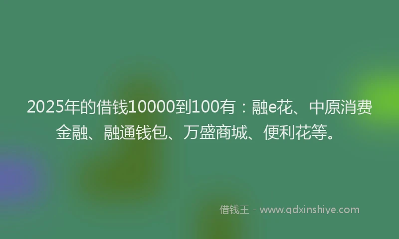 2025年的借钱10000到100有：融e花、中原消费金融、融通钱包、万盛商城、便利花等。