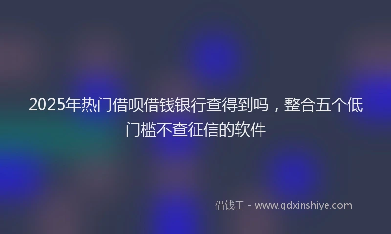 2025年热门借呗借钱银行查得到吗，整合五个低门槛不查征信的软件