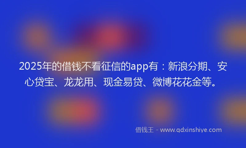 2025年的借钱不看征信的app有：新浪分期、安心贷宝、龙龙用、现金易贷、微博花花金等。