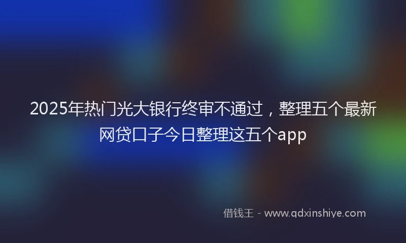 2025年热门光大银行终审不通过，整理五个最新网贷口子今日整理这五个app