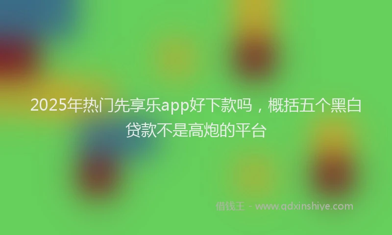 2025年热门先享乐app好下款吗，概括五个黑白贷款不是高炮的平台