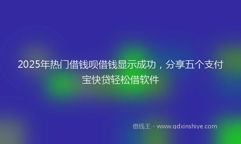 2025年热门借钱呗借钱显示成功，分享五个支付宝快贷轻松借软件