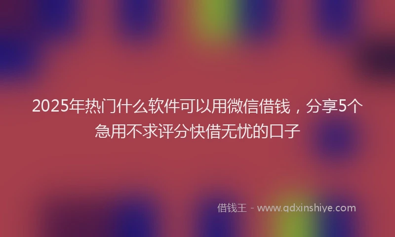 2025年热门什么软件可以用微信借钱，分享5个急用不求评分快借无忧的口子