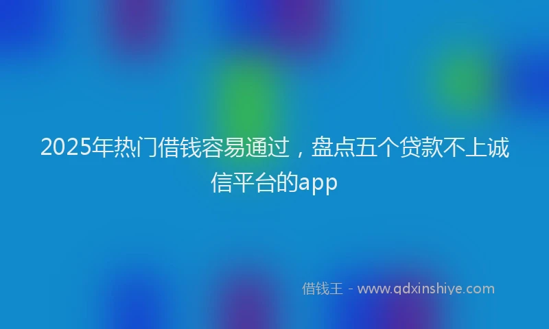 2025年热门借钱容易通过，盘点五个贷款不上诚信平台的app