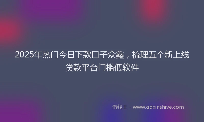2025年热门今日下款口子众鑫，梳理五个新上线贷款平台门槛低软件
