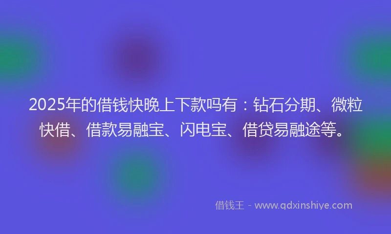 2025年的借钱快晚上下款吗有：钻石分期、微粒快借、借款易融宝、闪电宝、借贷易融途等。
