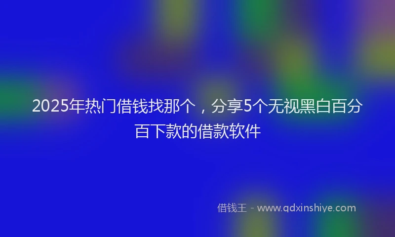 2025年热门借钱找那个，分享5个无视黑白百分百下款的借款软件