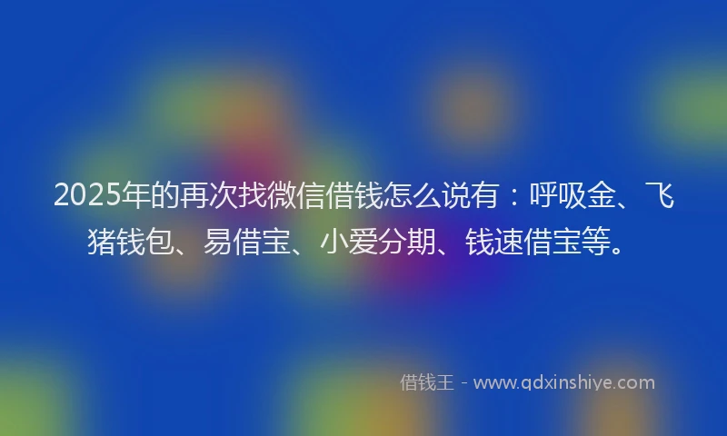 2025年的再次找微信借钱怎么说有：呼吸金、飞猪钱包、易借宝、小爱分期、钱速借宝等。
