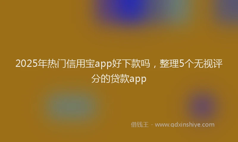 2025年热门信用宝app好下款吗，整理5个无视评分的贷款app