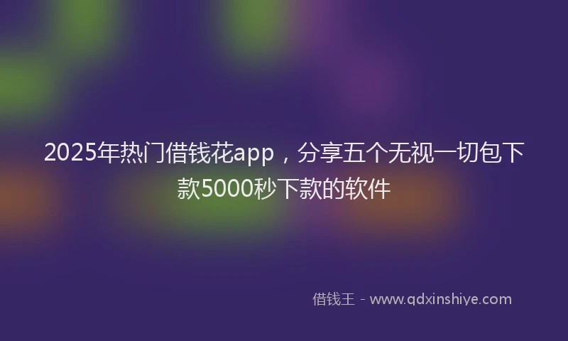2025年热门借钱花app，分享五个无视一切包下款5000秒下款的软件