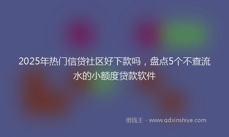 2025年热门信贷社区好下款吗，盘点5个不查流水的小额度贷款软件