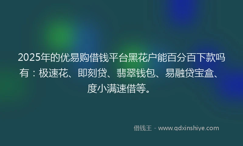 2025年的优易购借钱平台黑花户能百分百下款吗有：极速花、即刻贷、翡翠钱包、易融贷宝盒、度小满速借等。