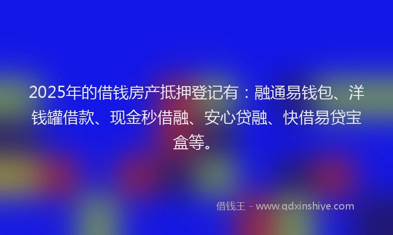 2025年的借钱房产抵押登记有：融通易钱包、洋钱罐借款、现金秒借融、安心贷融、快借易贷宝盒等。