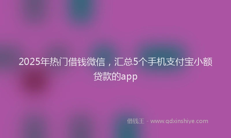 2025年热门借钱微信，汇总5个手机支付宝小额贷款的app
