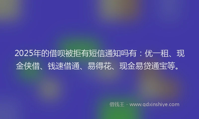 2025年的借呗被拒有短信通知吗有：优一租、现金侠借、钱速借通、易得花、现金易贷通宝等。
