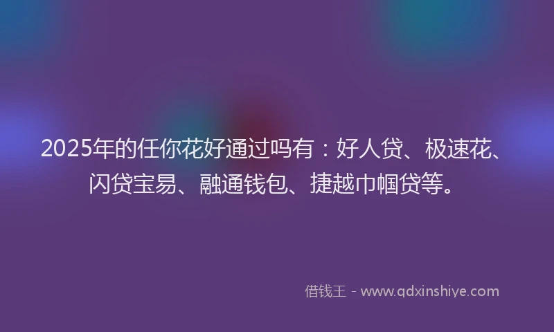 2025年的任你花好通过吗有：好人贷、极速花、闪贷宝易、融通钱包、捷越巾帼贷等。