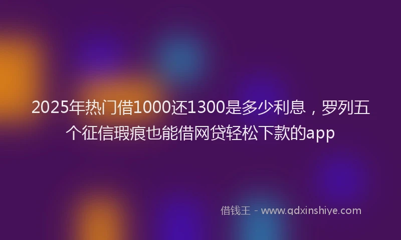 2025年热门借1000还1300是多少利息，罗列五个征信瑕疵也能借网贷轻松下款的app