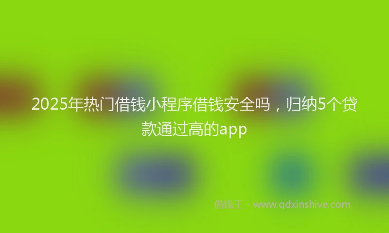 2025年热门借钱小程序借钱安全吗，归纳5个贷款通过高的app