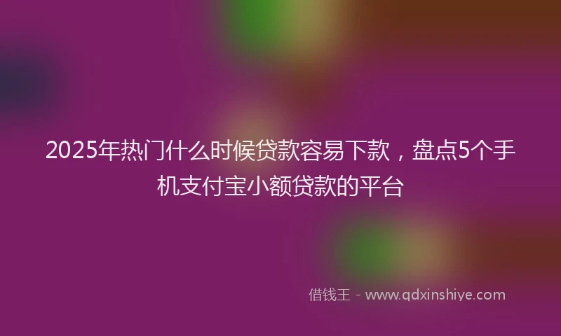2025年热门什么时候贷款容易下款，盘点5个手机支付宝小额贷款的平台