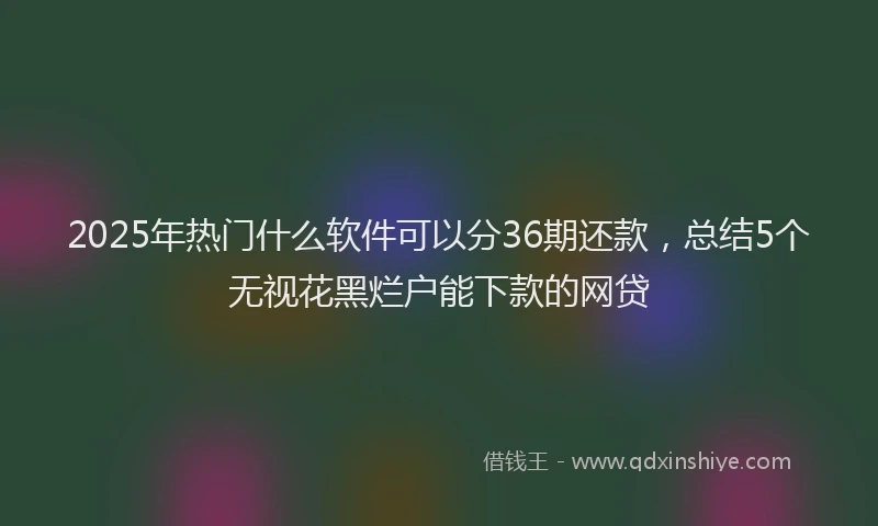 2025年热门什么软件可以分36期还款，总结5个无视花黑烂户能下款的网贷