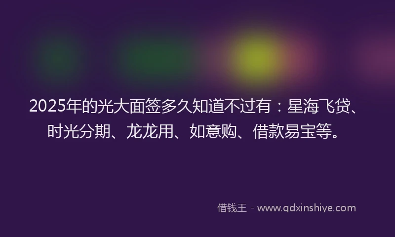 2025年的光大面签多久知道不过有：星海飞贷、时光分期、龙龙用、如意购、借款易宝等。