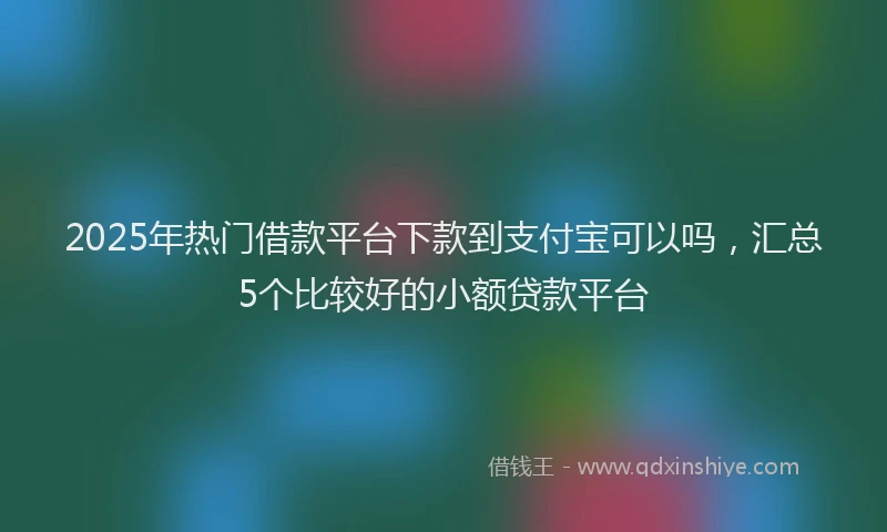 2025年热门借款平台下款到支付宝可以吗，汇总5个比较好的小额贷款平台